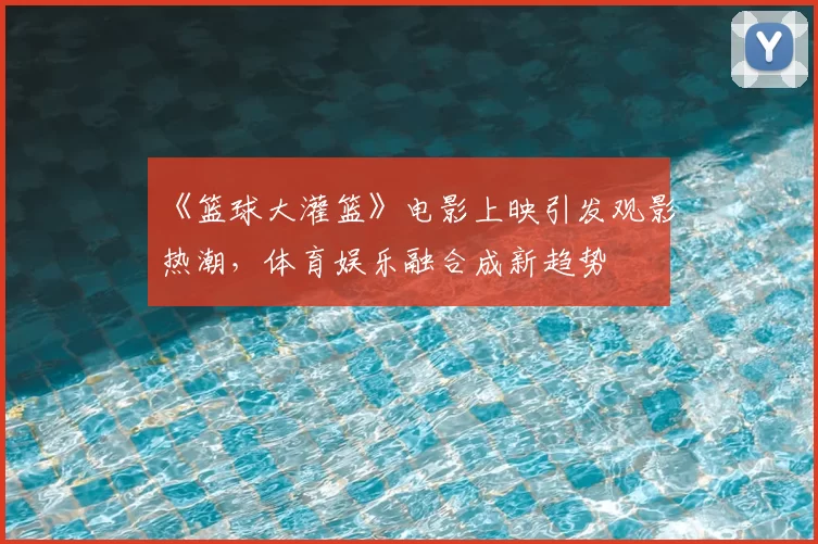 《篮球大灌篮》电影上映引发观影热潮，体育娱乐融合成新趋势