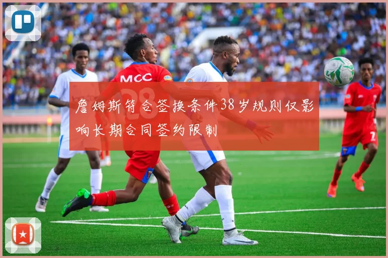 詹姆斯符合签换条件38岁规则仅影响长期合同签约限制