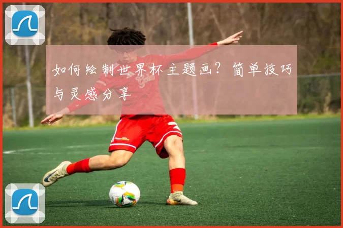 如何绘制世界杯主题画？简单技巧与灵感分享