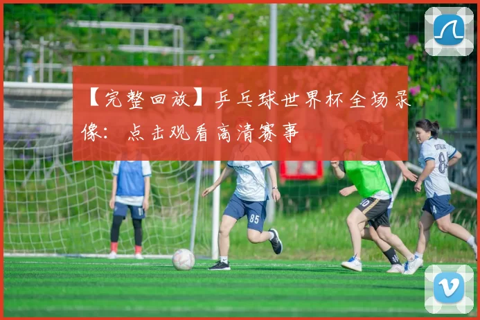 【完整回放】乒乓球世界杯全场录像:点击观看高清赛事