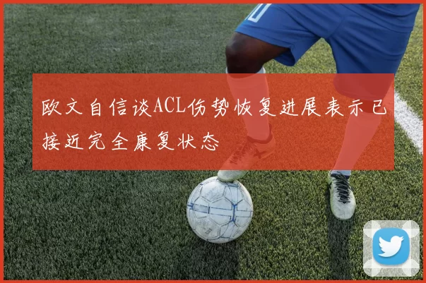 欧文自信谈ACL伤势恢复进展表示已接近完全康复状态