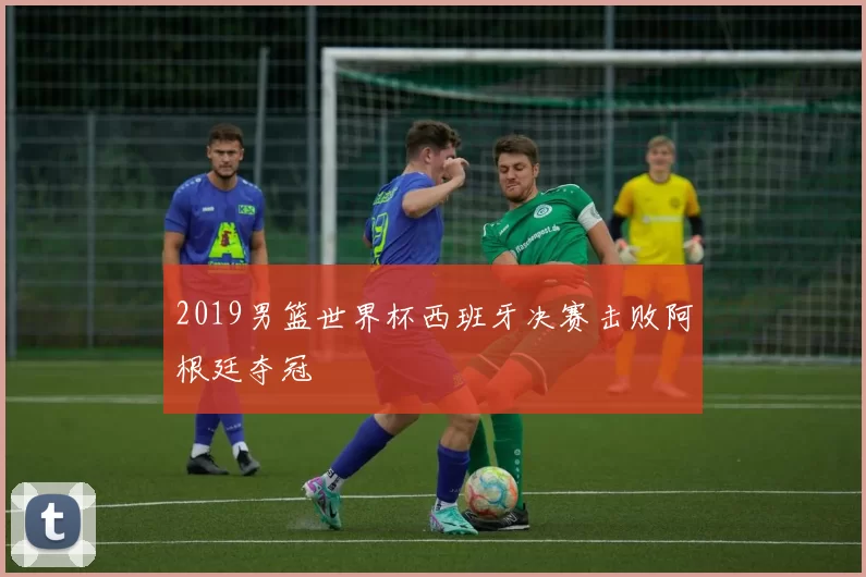 2019男篮世界杯西班牙决赛击败阿根廷夺冠