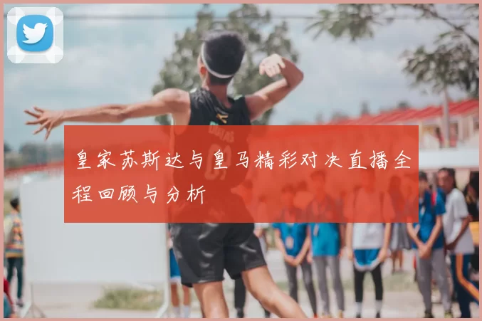 皇家苏斯达与皇马精彩对决直播全程回顾与分析