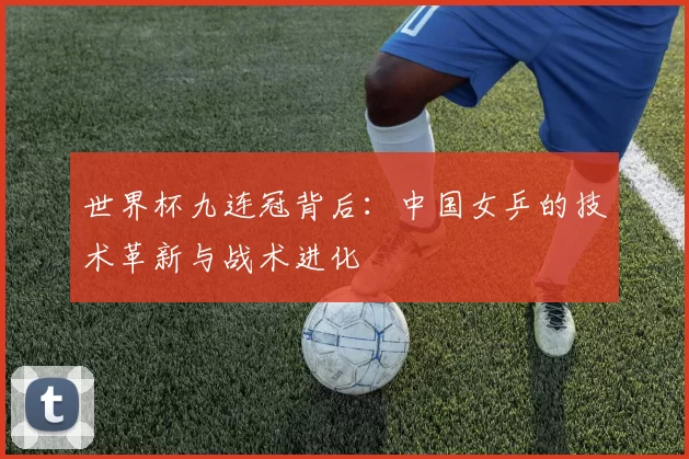 世界杯九连冠背后：中国女乒的技术革新与战术进化