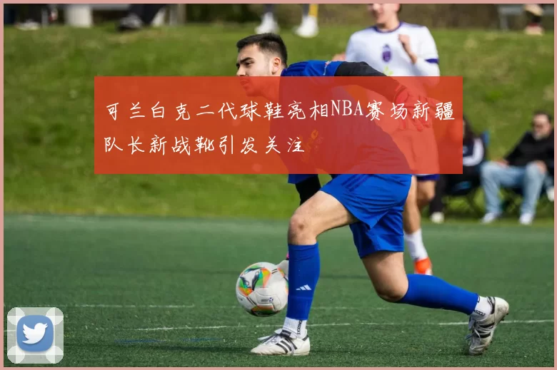 可兰白克二代球鞋亮相NBA赛场新疆队长新战靴引发关注