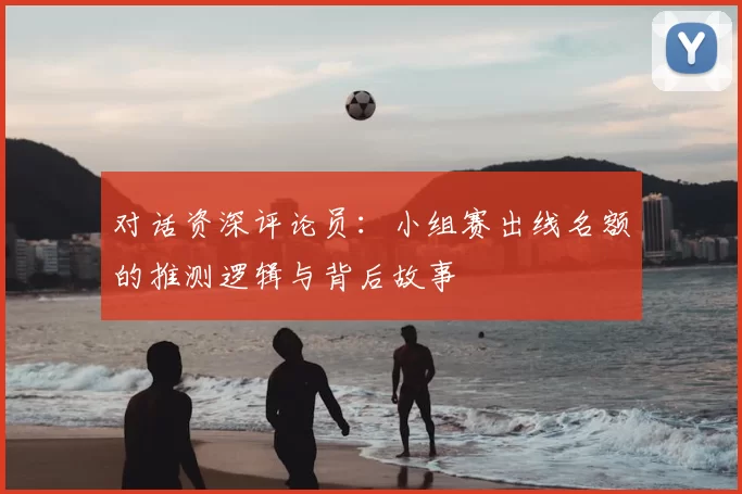 对话资深评论员:小组赛出线名额的推测逻辑与背后故事