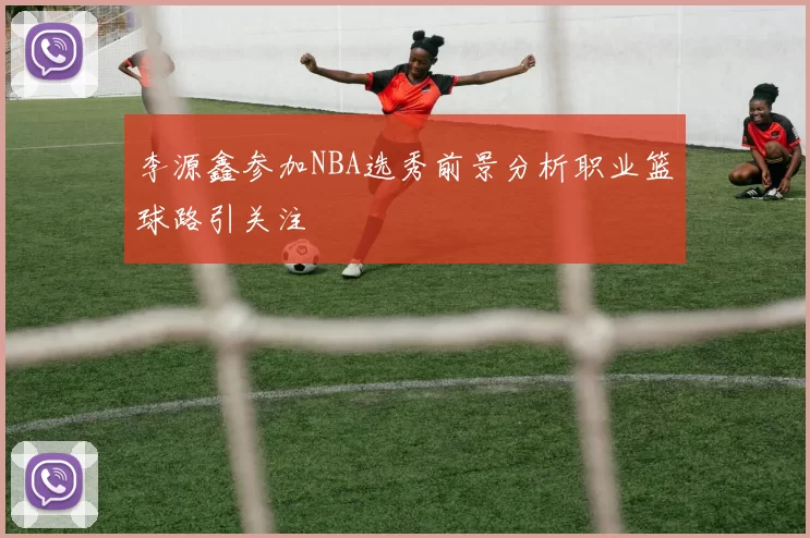 李源鑫参加NBA选秀前景分析职业篮球路引关注