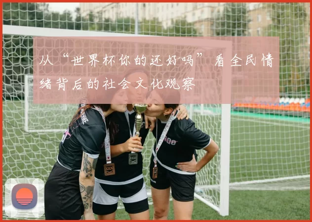 从“世界杯你的还好吗”看全民情绪背后的社会文化观察
