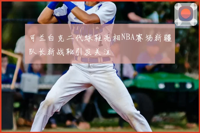 可兰白克二代球鞋亮相NBA赛场新疆队长新战靴引发关注