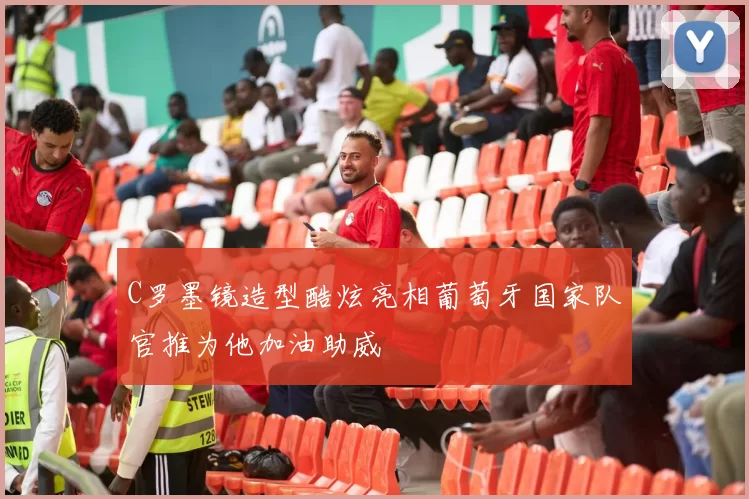C罗墨镜造型酷炫亮相葡萄牙国家队官推为他加油助威