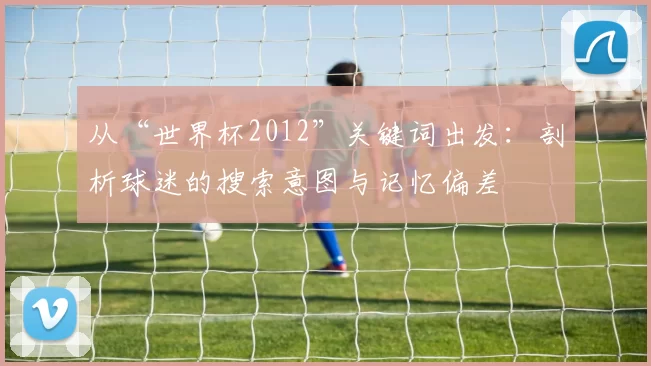 从“世界杯2012”关键词出发：剖析球迷的搜索意图与记忆偏差