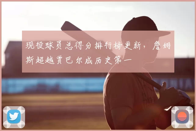 现役球员总得分排行榜更新，詹姆斯超越贾巴尔成历史第一