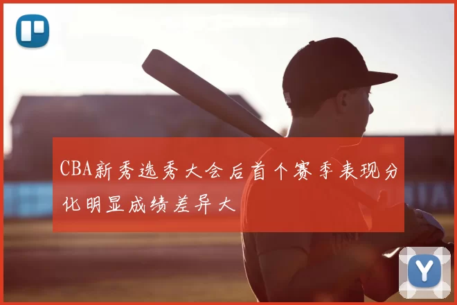 CBA新秀选秀大会后首个赛季表现分化明显成绩差异大