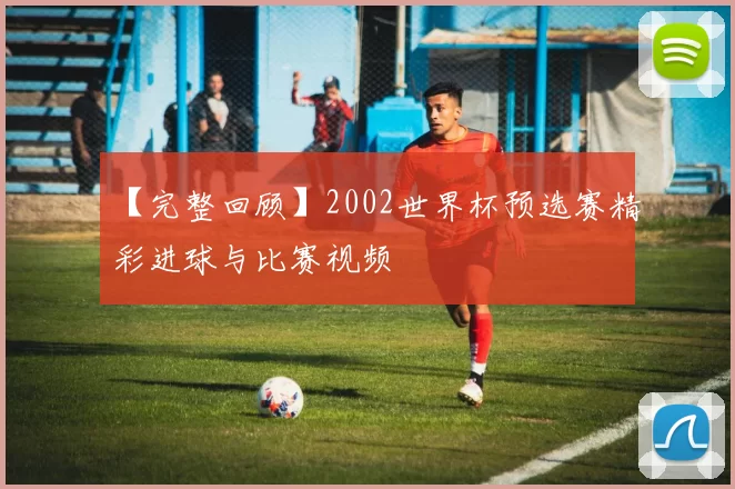 【完整回顾】2002世界杯预选赛精彩进球与比赛视频