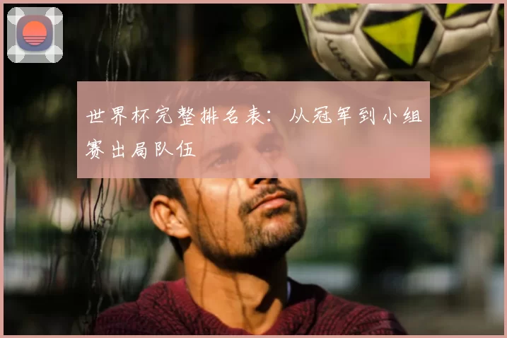 世界杯完整排名表:从冠军到小组赛出局队伍