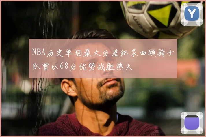 NBA历史单场最大分差纪录回顾骑士队曾以68分优势战胜热火