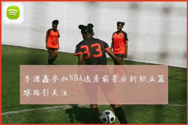 李源鑫参加NBA选秀前景分析职业篮球路引关注