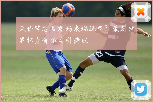 天价阵容与赛场表现脱节?最新世界杯身价排名引热议