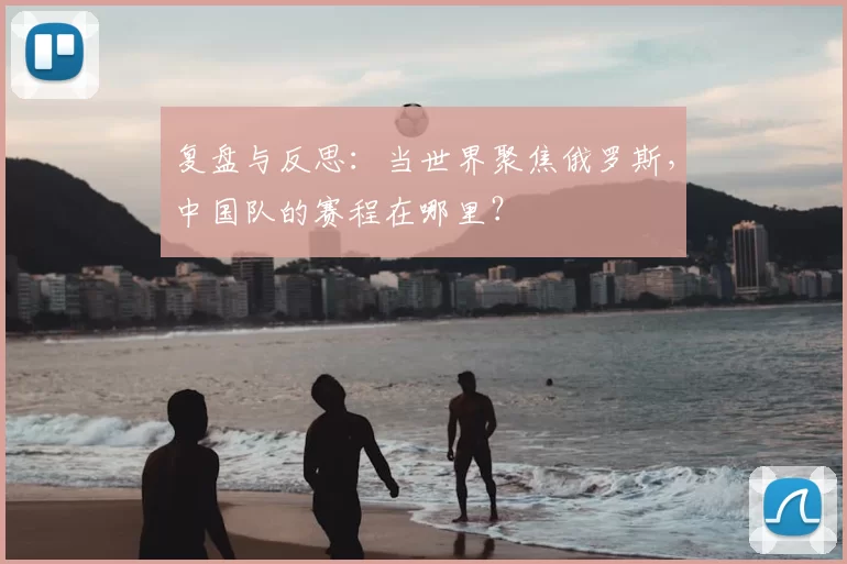 复盘与反思:当世界聚焦俄罗斯,中国队的赛程在哪里?