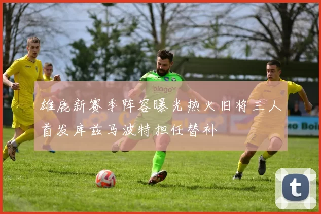 雄鹿新赛季阵容曝光热火旧将三人首发库兹马波特担任替补