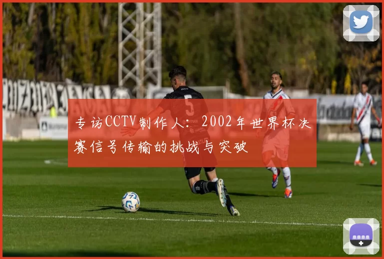 专访CCTV制作人:2002年世界杯决赛信号传输的挑战与突破