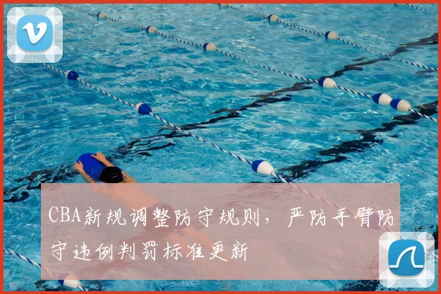 CBA新规调整防守规则，严防手臂防守违例判罚标准更新