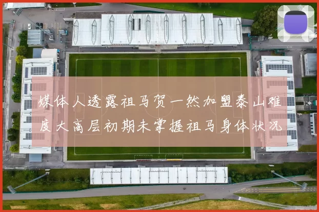 媒体人透露祖马贺一然加盟泰山难度大高层初期未掌握祖马身体状况
