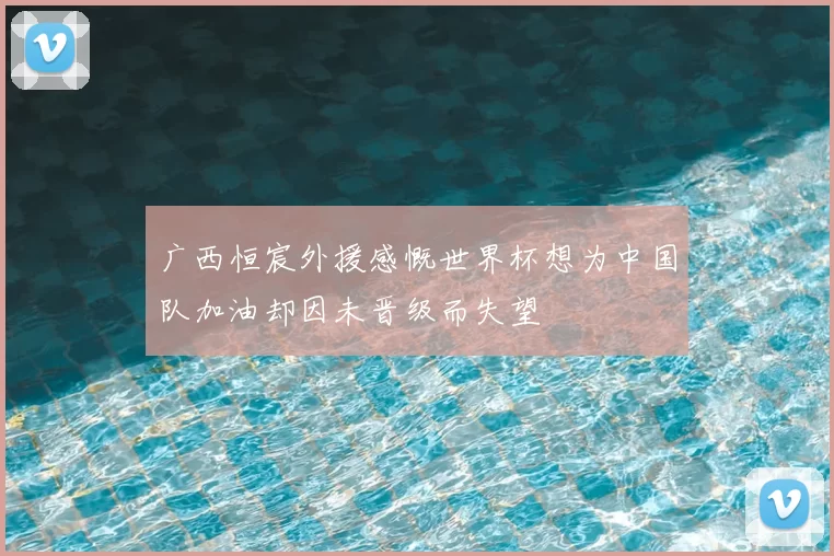 广西恒宸外援感慨世界杯想为中国队加油却因未晋级而失望