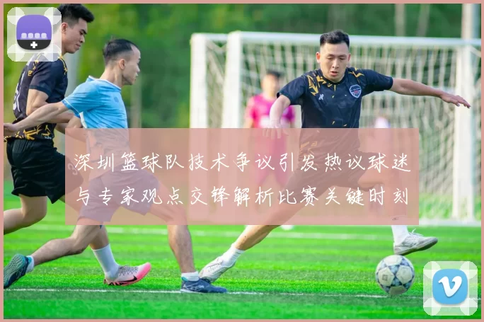 深圳篮球队技术争议引发热议球迷与专家观点交锋解析比赛关键时刻