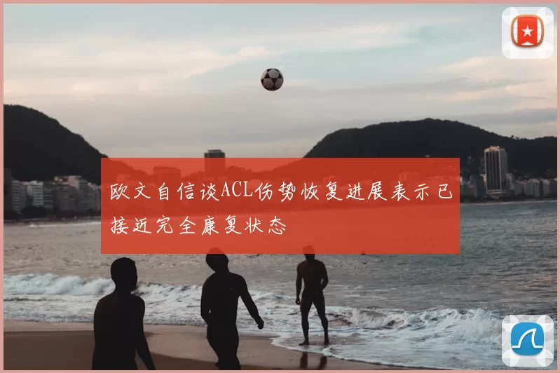 欧文自信谈ACL伤势恢复进展表示已接近完全康复状态