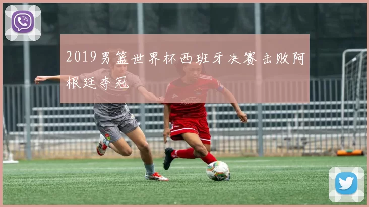 2019男篮世界杯西班牙决赛击败阿根廷夺冠