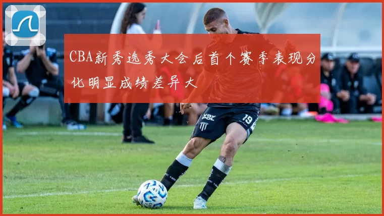 CBA新秀选秀大会后首个赛季表现分化明显成绩差异大