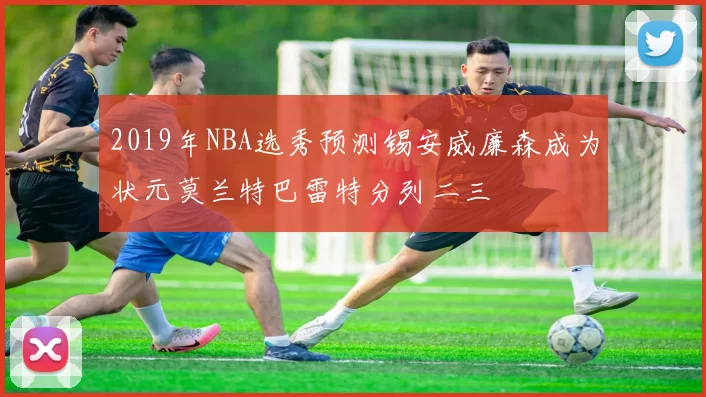 2019年NBA选秀预测锡安威廉森成为状元莫兰特巴雷特分列二三