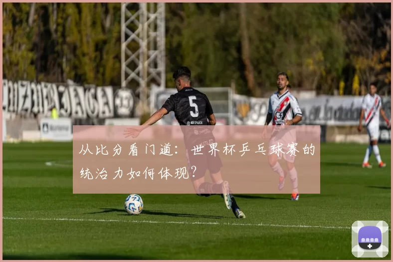 从比分看门道:世界杯乒乓球赛的统治力如何体现?
