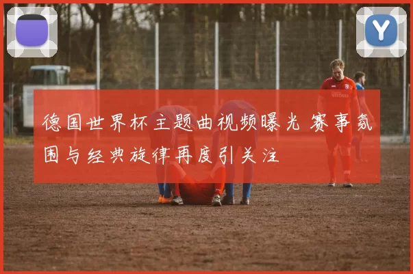 德国世界杯主题曲视频曝光 赛事氛围与经典旋律再度引关注
