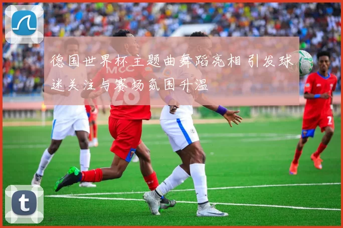 德国世界杯主题曲舞蹈亮相 引发球迷关注与赛场氛围升温