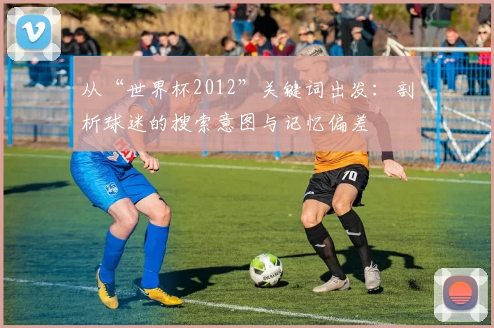 从“世界杯2012”关键词出发:剖析球迷的搜索意图与记忆偏差