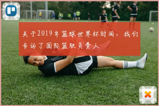 关于2019年篮球世界杯时间，我们专访了国际篮联负责人