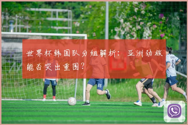 世界杯韩国队分组解析：亚洲劲旅能否突出重围？