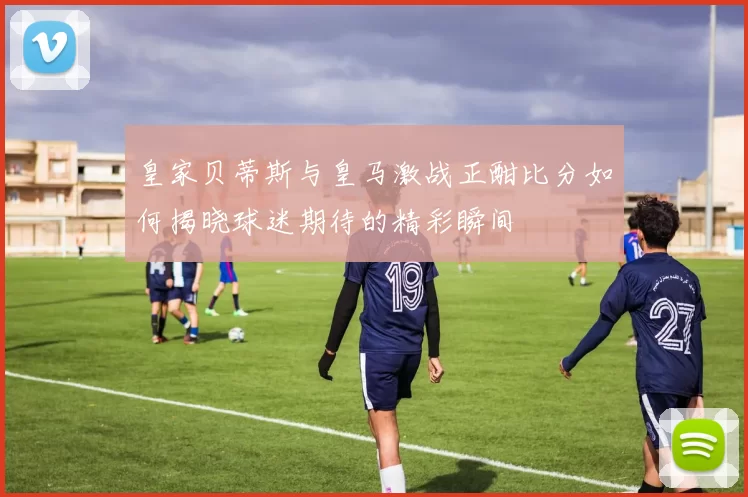 皇家贝蒂斯与皇马激战正酣比分如何揭晓球迷期待的精彩瞬间