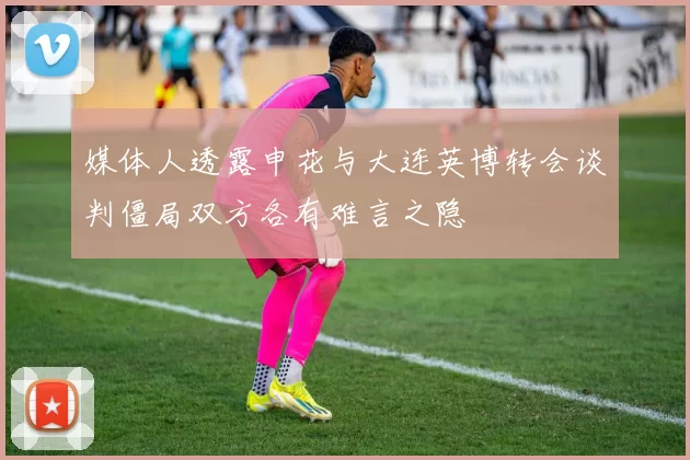 媒体人透露申花与大连英博转会谈判僵局双方各有难言之隐