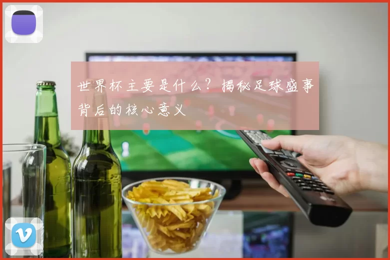 世界杯主要是什么?揭秘足球盛事背后的核心意义