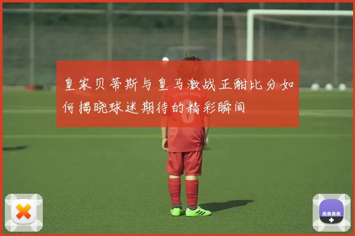 皇家贝蒂斯与皇马激战正酣比分如何揭晓球迷期待的精彩瞬间