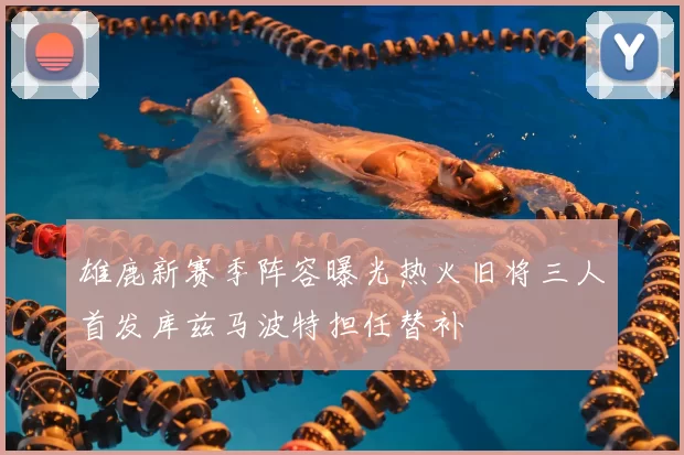 雄鹿新赛季阵容曝光热火旧将三人首发库兹马波特担任替补