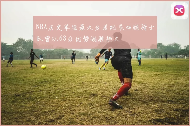 NBA历史单场最大分差纪录回顾骑士队曾以68分优势战胜热火