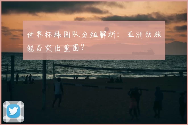 世界杯韩国队分组解析:亚洲劲旅能否突出重围?