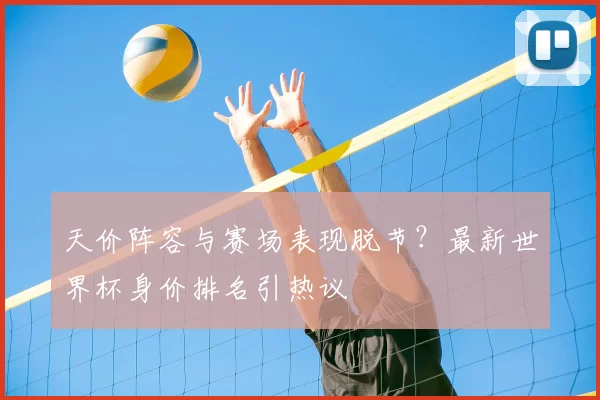 天价阵容与赛场表现脱节?最新世界杯身价排名引热议