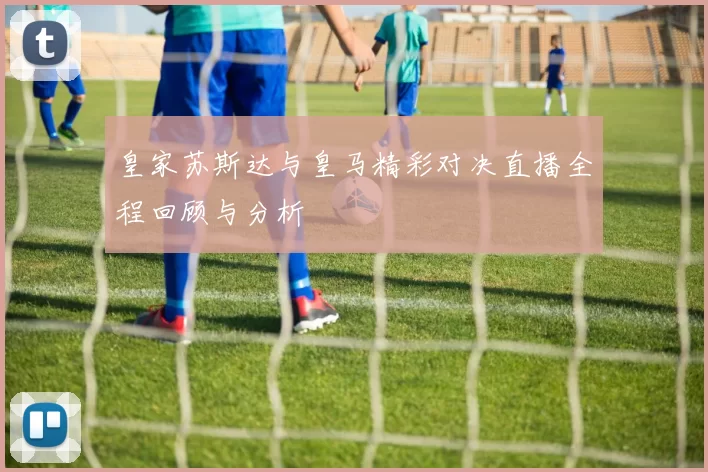 皇家苏斯达与皇马精彩对决直播全程回顾与分析