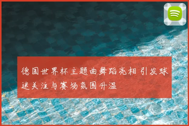 德国世界杯主题曲舞蹈亮相 引发球迷关注与赛场氛围升温