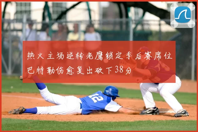 热火主场逆转老鹰锁定季后赛席位巴特勒伤愈复出砍下38分